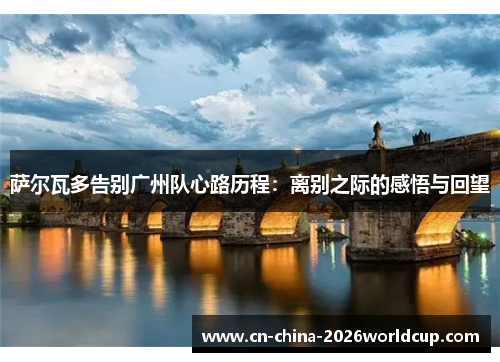 萨尔瓦多告别广州队心路历程：离别之际的感悟与回望