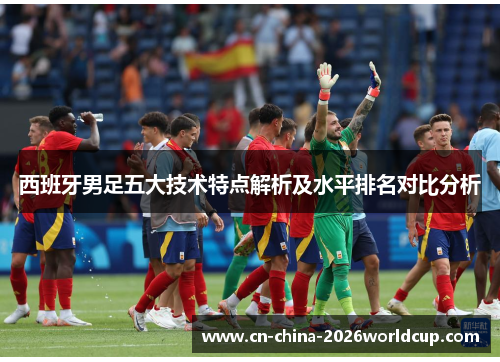 西班牙男足五大技术特点解析及水平排名对比分析