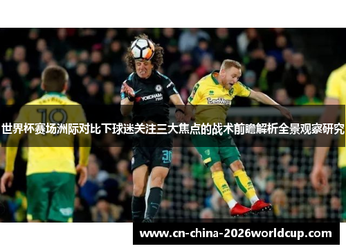 世界杯赛场洲际对比下球迷关注三大焦点的战术前瞻解析全景观察研究