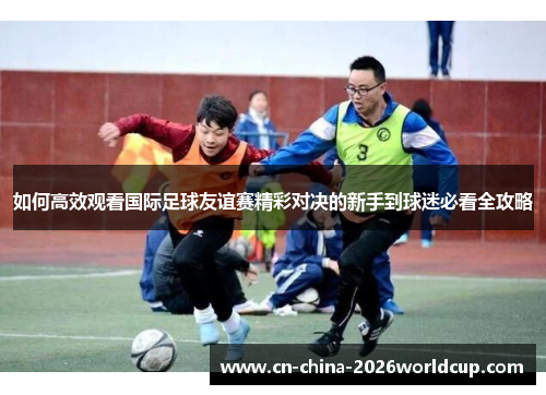 如何高效观看国际足球友谊赛精彩对决的新手到球迷必看全攻略
