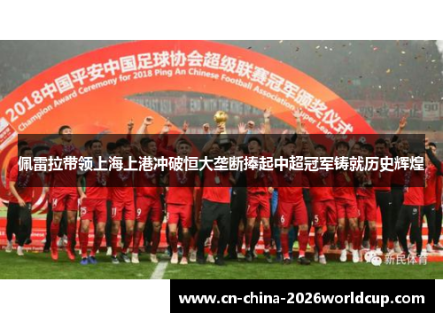 佩雷拉带领上海上港冲破恒大垄断捧起中超冠军铸就历史辉煌